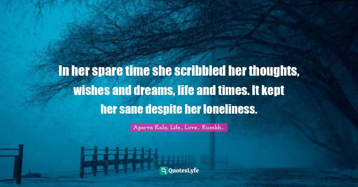 In her spare time she scribbled her thoughts, wishes and dreams, life and times. It kept her sane despite her loneliness.