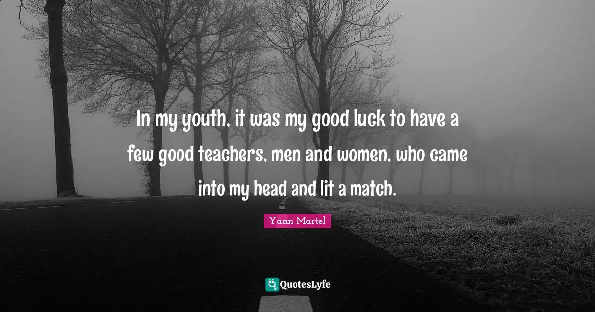 In my youth, it was my good luck to have a few good teachers, men and women, who came into my head and lit a match.