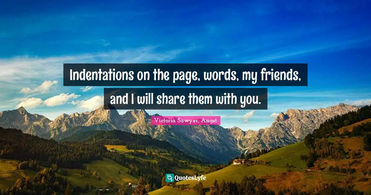 Indentations on the page, words, my friends, and I will share them with you.