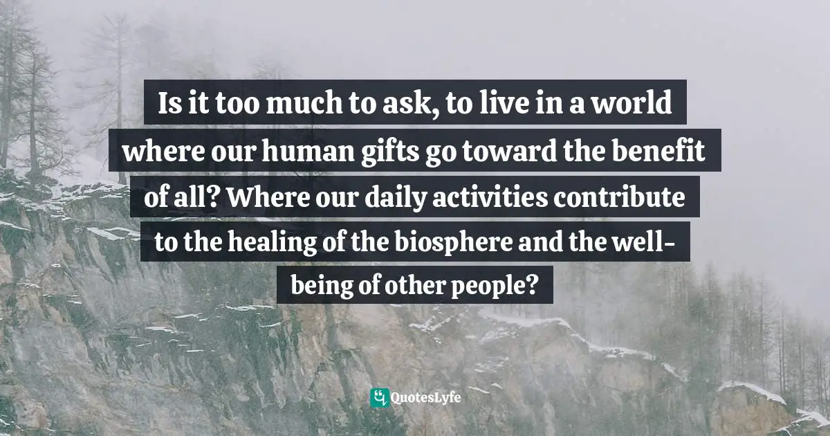 Sacred Wisdom Quotes: "Is it too much to ask, to live in a world where our human gifts go toward the benefit of all? Where our daily activities contribute to the healing of the biosphere and the well-being of other people?"