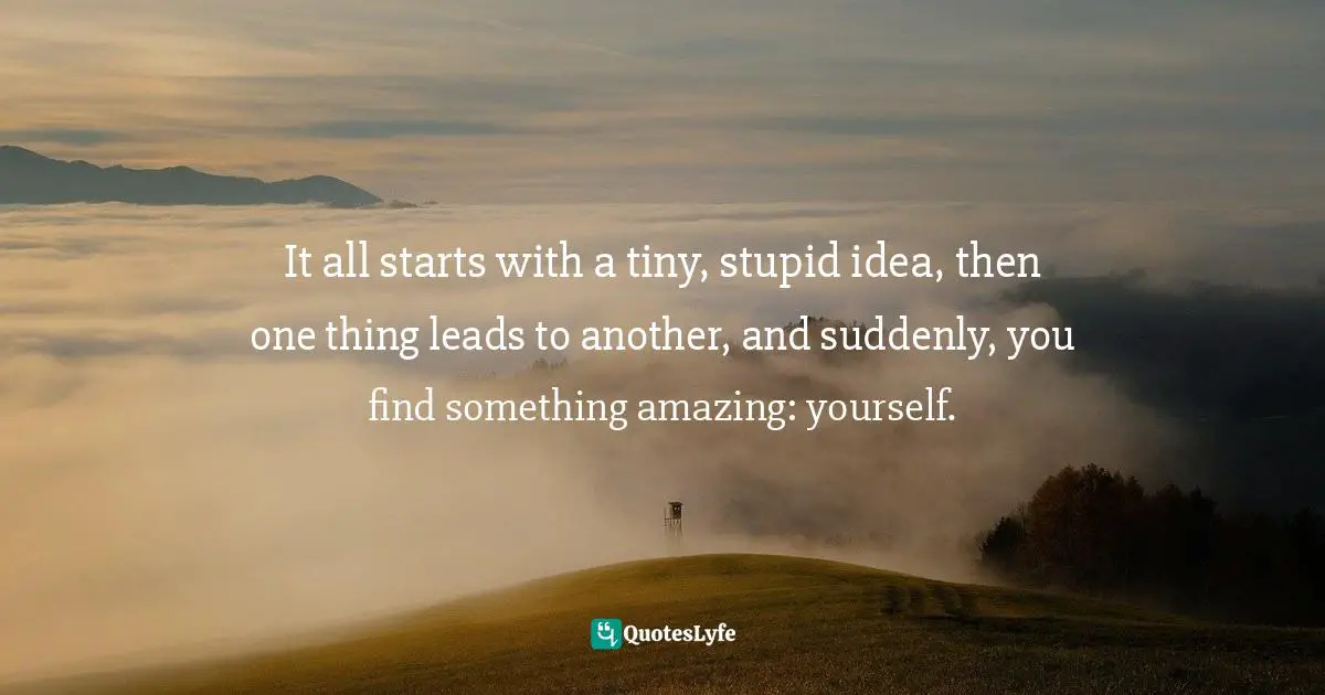 Richie Norton, The Power Of Starting Something Stupid: How To Crush Fear, Make Dreams Happen, And Live Without Regret Quotes: "It all starts with a tiny, stupid idea, then one thing leads to another, and suddenly, you find something amazing: yourself."