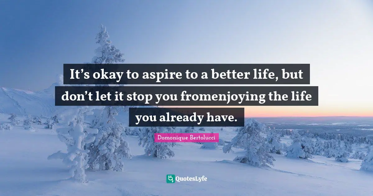 It’s okay to aspire to a better life, but don’t let it stop you fromenjoying the life you already have.