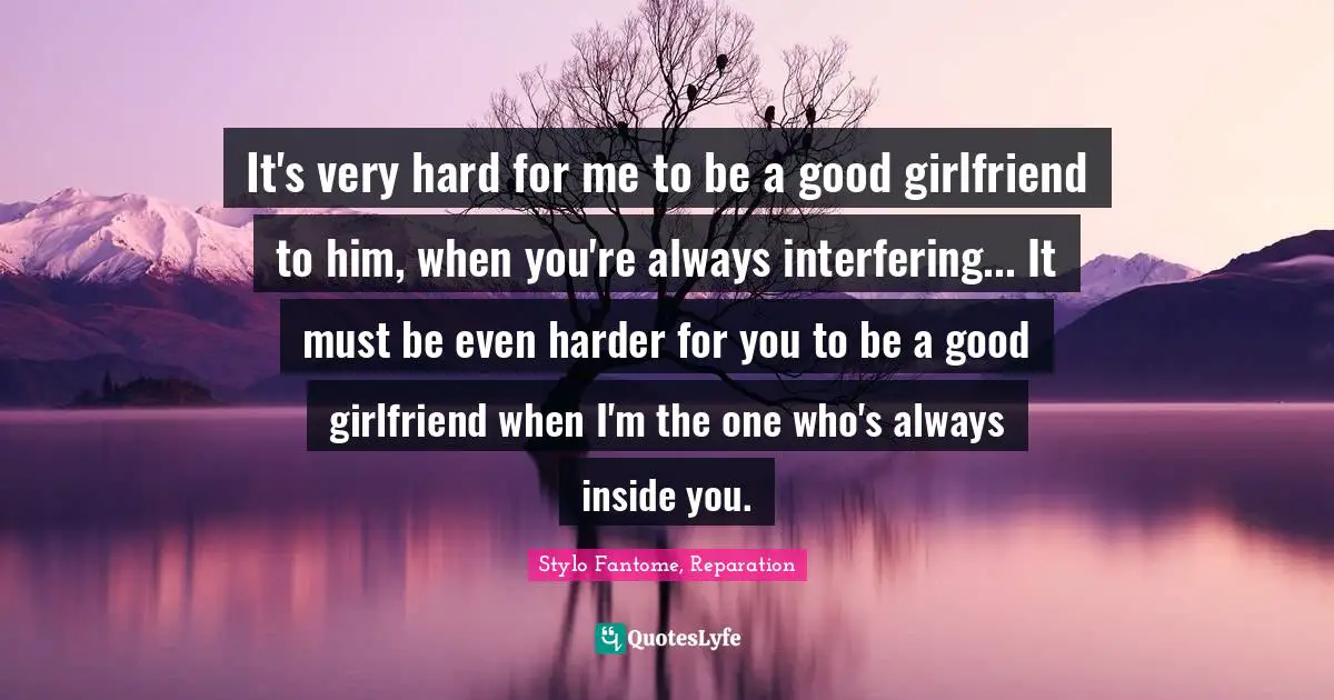 It's very hard for me to be a good girlfriend to him, when you're always interfering... It must be even harder for you to be a good girlfriend when I'm the one who's always inside you.