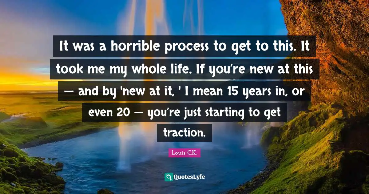 It was a horrible process to get to this. It took me my whole life. If you’re new at this — and by 'new at it, ' I mean 15 years in, or even 20 — you’re just starting to get traction.