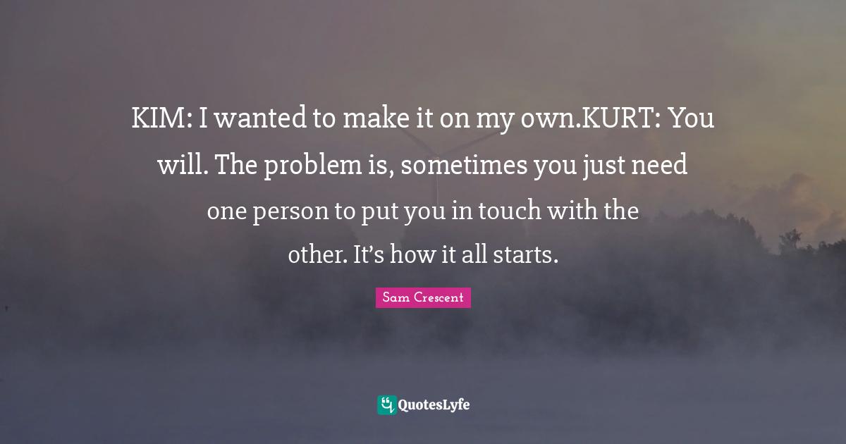 KIM: I wanted to make it on my own.KURT: You will. The problem is, sometimes you just need one person to put you in touch with the other. It’s how it all starts.