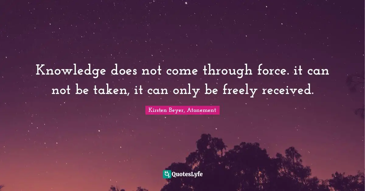 Knowledge does not come through force. it can not be taken, it can only be freely received.