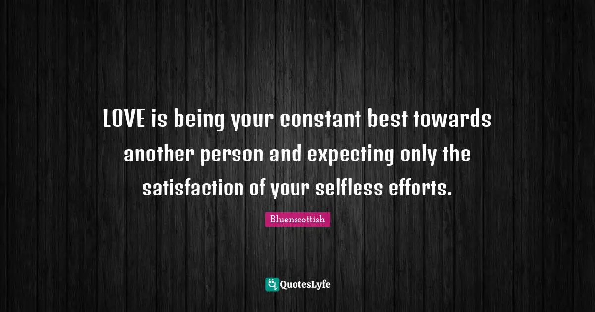 LOVE is being your constant best towards another person and expecting only the satisfaction of your selfless efforts.