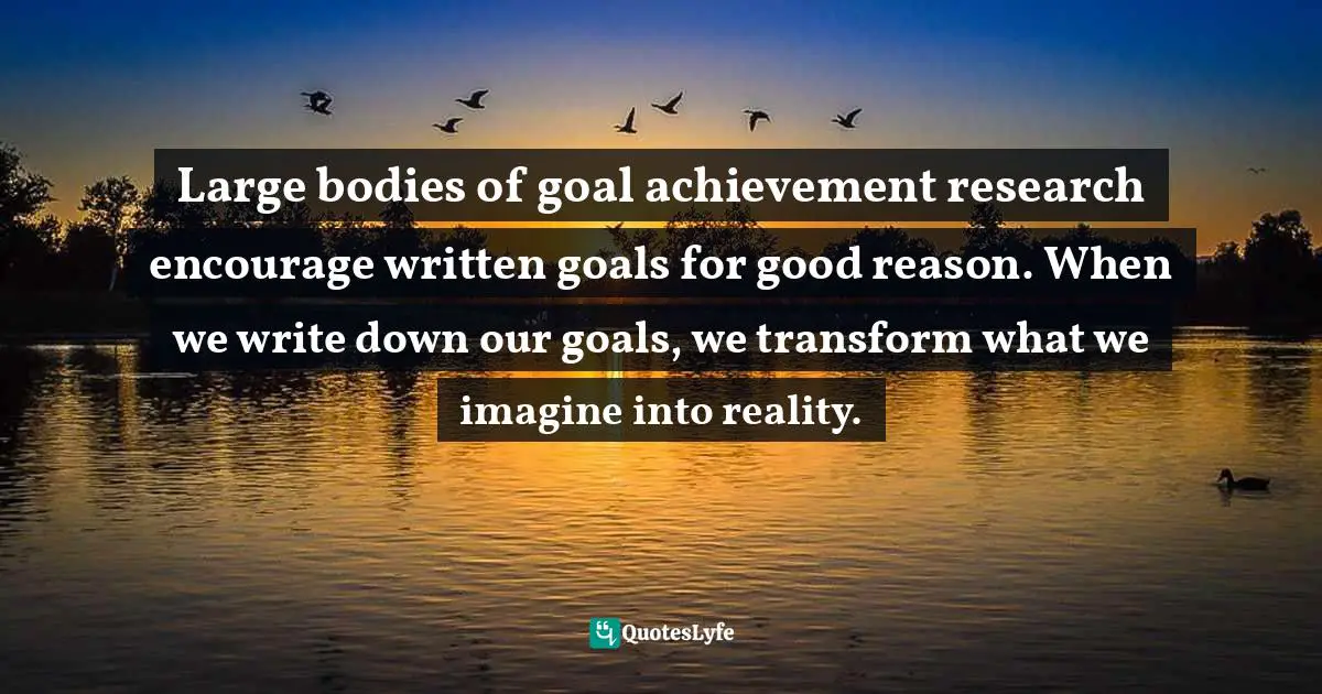 Write Down Quotes: "Large bodies of goal achievement research encourage written goals for good reason. When we write down our goals, we transform what we imagine into reality."