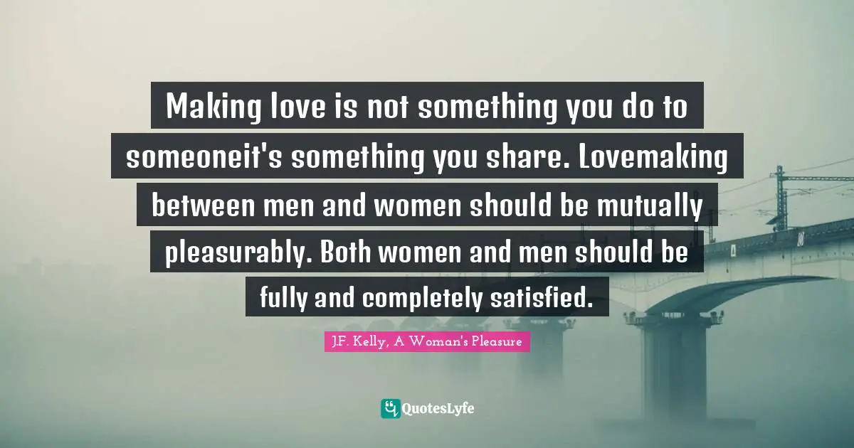 Making love is not something you do to someone―it's something you share. Lovemaking between men and women should be mutually pleasurably. Both women and men should be fully and completely satisfied.