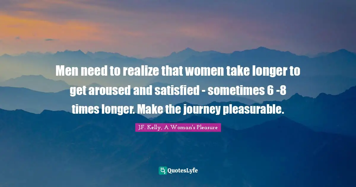 Men need to realize that women take longer to get aroused and satisfied - sometimes 6 -8 times longer. Make the journey pleasurable.
