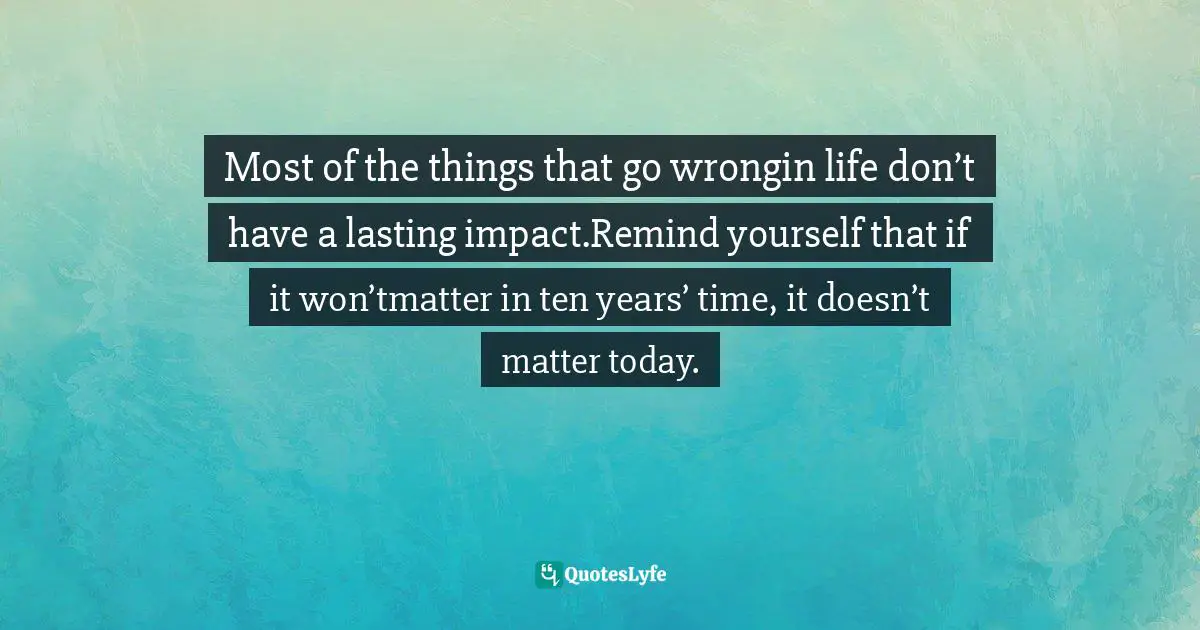 Most of the things that go wrongin life don’t have a lasting impact.Remind yourself that if it won’tmatter in ten years’ time, it doesn’t matter today.