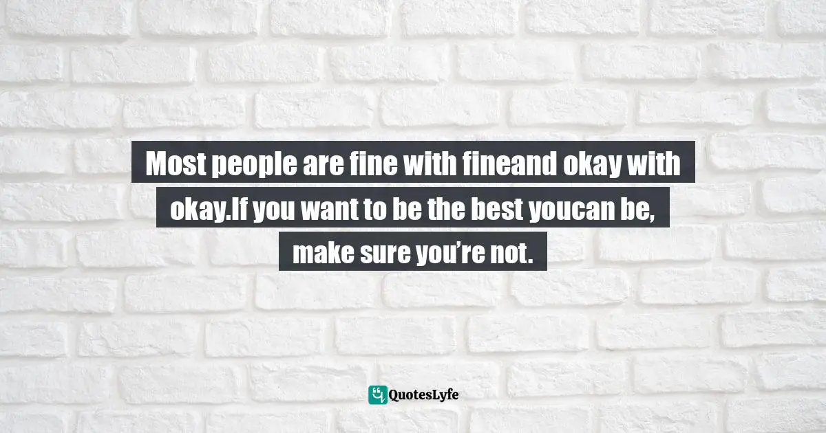 Most people are fine with fineand okay with okay.If you want to be the best youcan be, make sure you’re not.