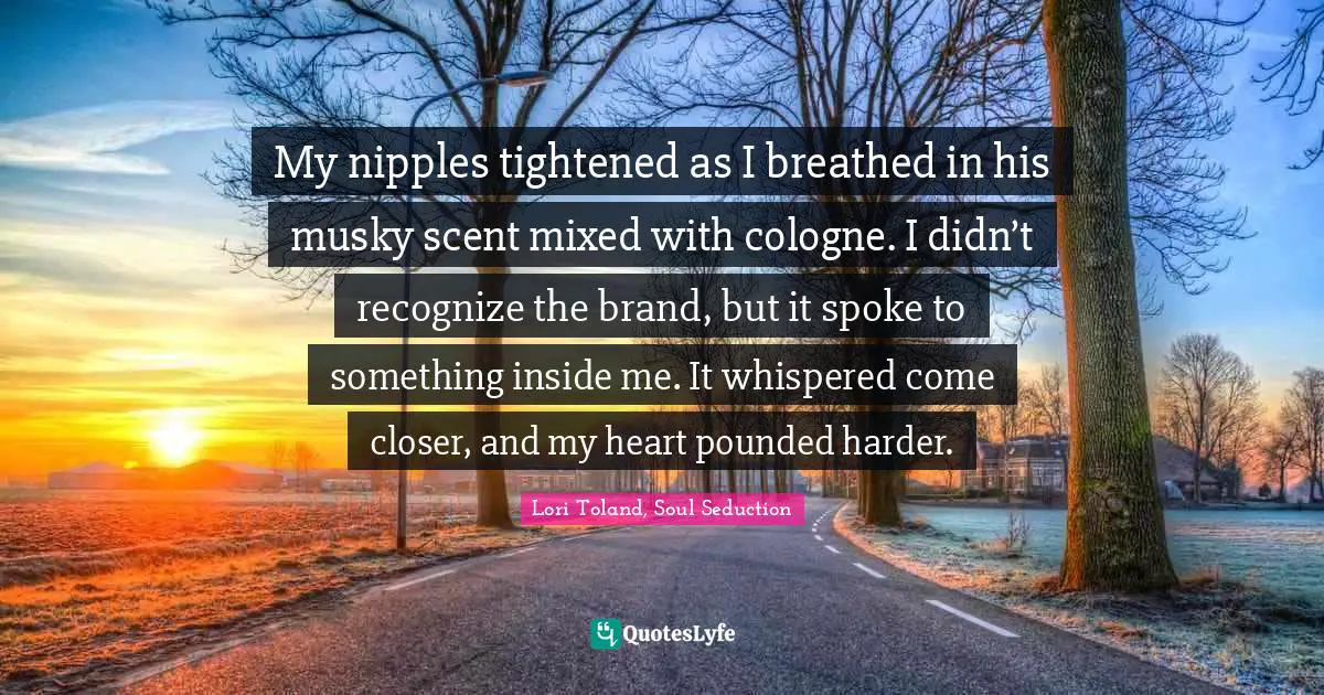 My nipples tightened as I breathed in his musky scent mixed with cologne. I didn’t recognize the brand, but it spoke to something inside me. It whispered come closer, and my heart pounded harder.