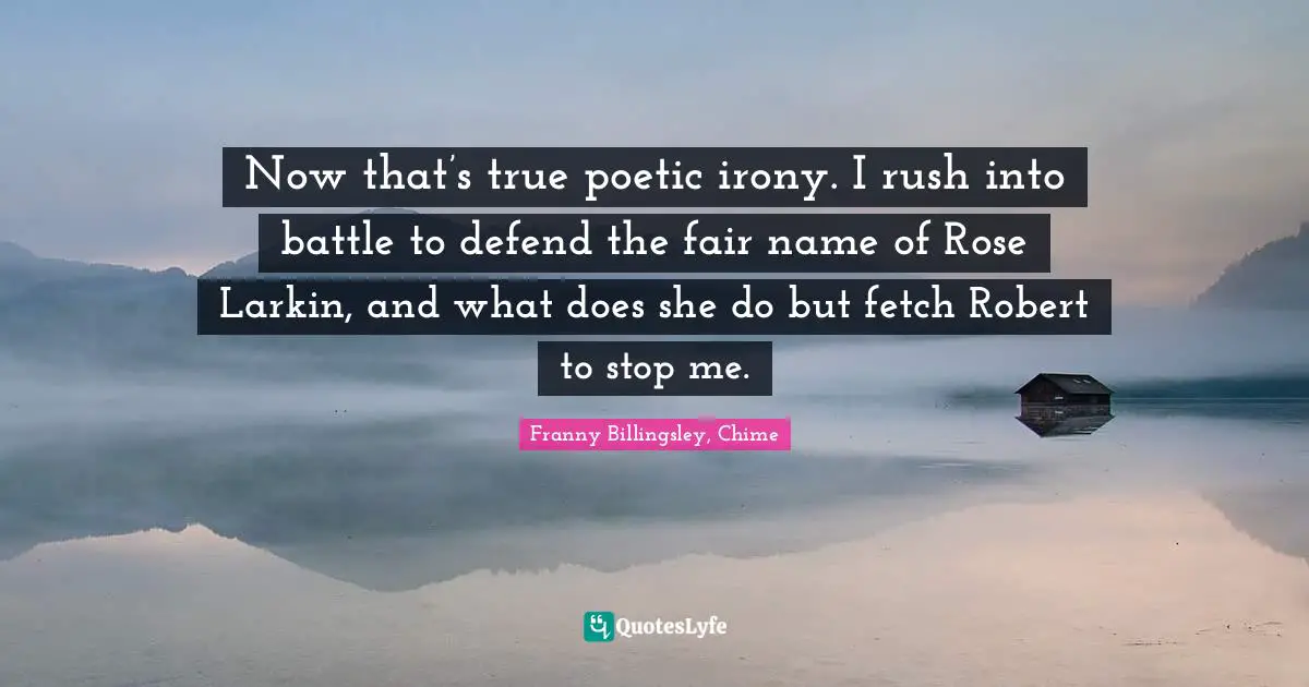 Now that’s true poetic irony. I rush into battle to defend the fair name of Rose Larkin, and what does she do but fetch Robert to stop me.