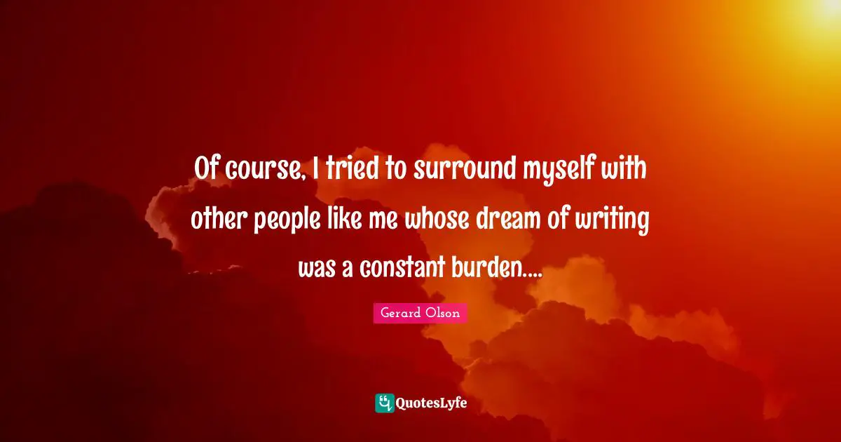 Of course, I tried to surround myself with other people like me whose dream of writing was a constant burden....