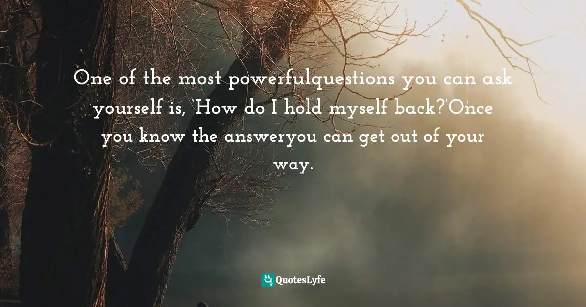 One of the most powerfulquestions you can ask yourself is, ‘How do I hold myself back?’Once you know the answeryou can get out of your way.