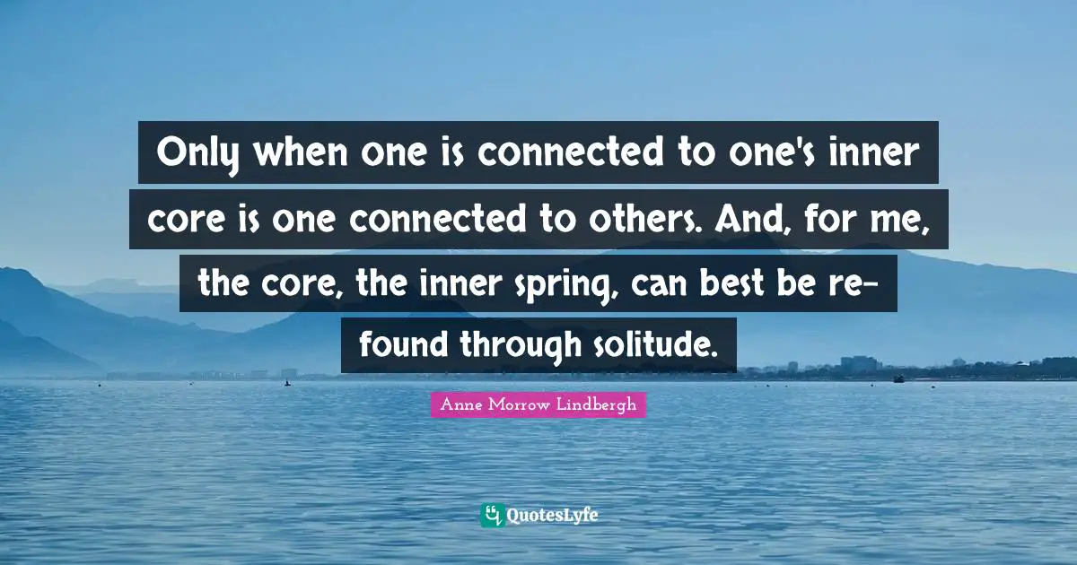 Only when one is connected to one's inner core is one connected to others. And, for me, the core, the inner spring, can best be re-found through solitude.