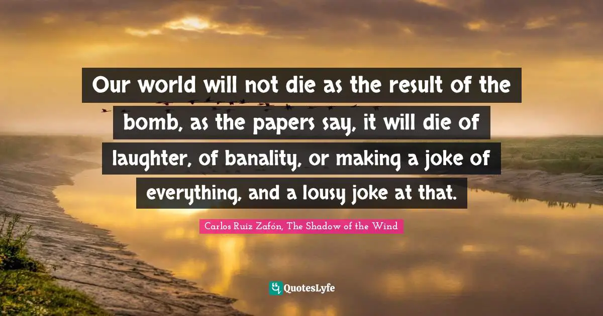 Carlos Ruiz Zafón, The Shadow Of The Wind Quotes: "Our world will not die as the result of the bomb, as the papers say, it will die of laughter, of banality, or making a joke of everything, and a lousy joke at that."