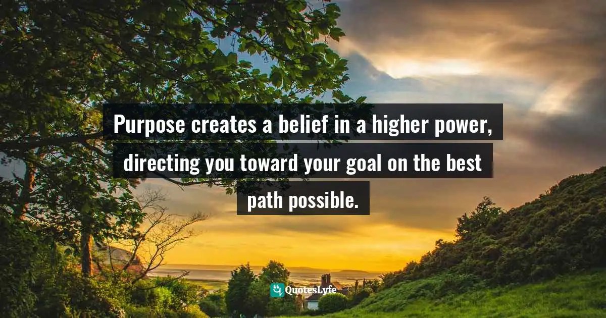 Purpose creates a belief in a higher power, directing you toward your goal on the best path possible.