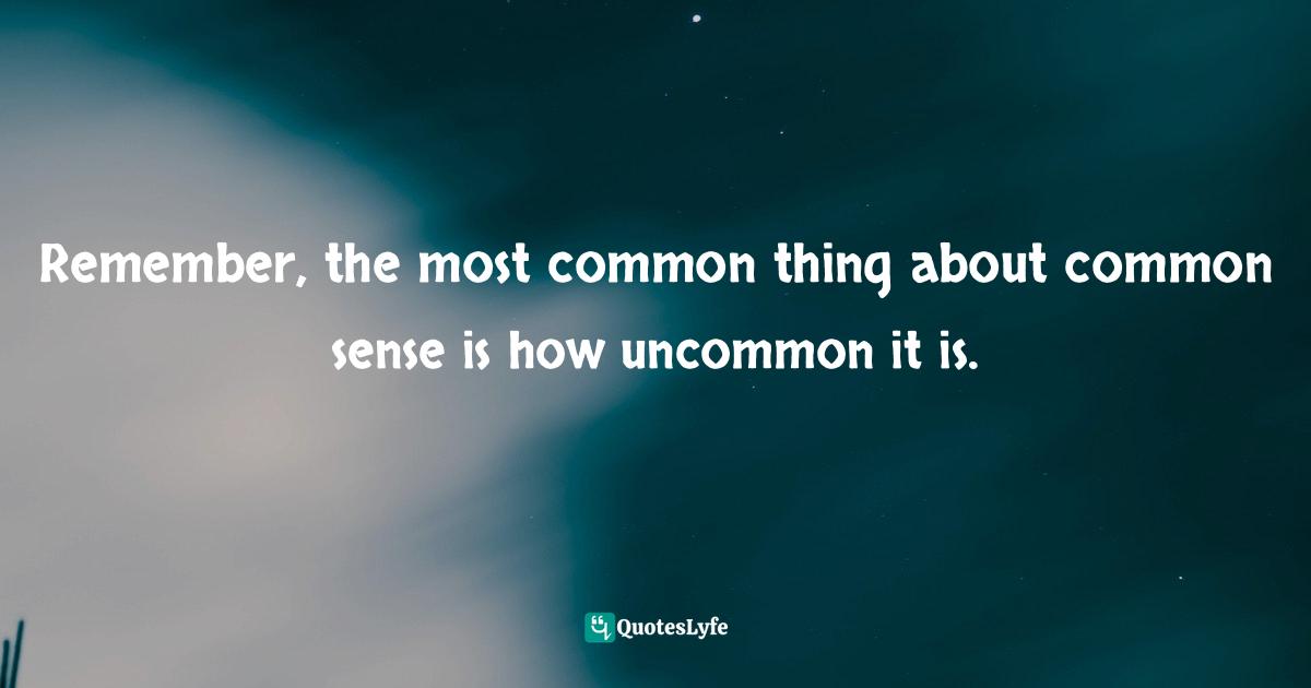 Remember, the most common thing about common sense is how uncommon it is.