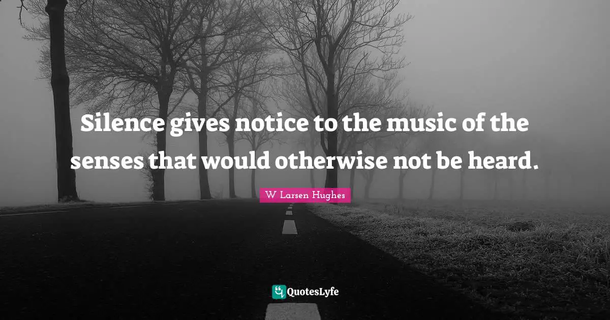 Silence gives notice to the music of the senses that would otherwise not be heard.