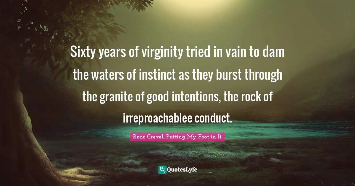 Sixty years of virginity tried in vain to dam the waters of instinct as they burst through the granite of good intentions, the rock of irreproachablee conduct.