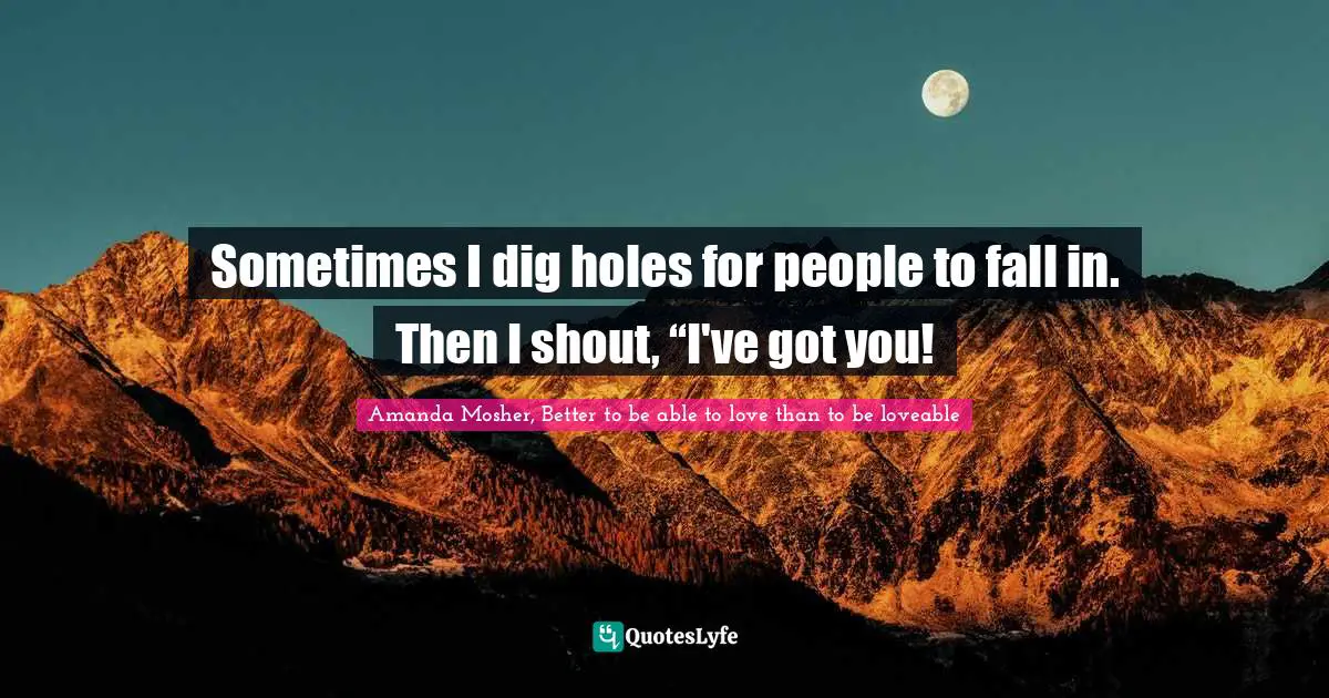 Amanda Mosher, Better to be able to love than to be loveable Quotes: Sometimes I dig holes for people to fall in. Then I shout, “I've got you!