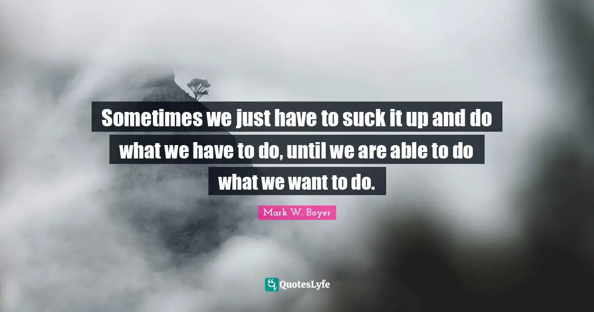 Mark W. Boyer Quotes: "Sometimes we just have to suck it up and do what we have to do, until we are able to do what we want to do."