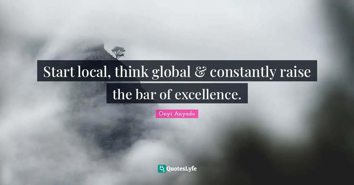 Start local, think global & constantly raise the bar of excellence.