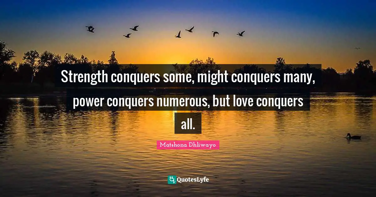 Strength conquers some, might conquers many, power conquers numerous, but love conquers all.