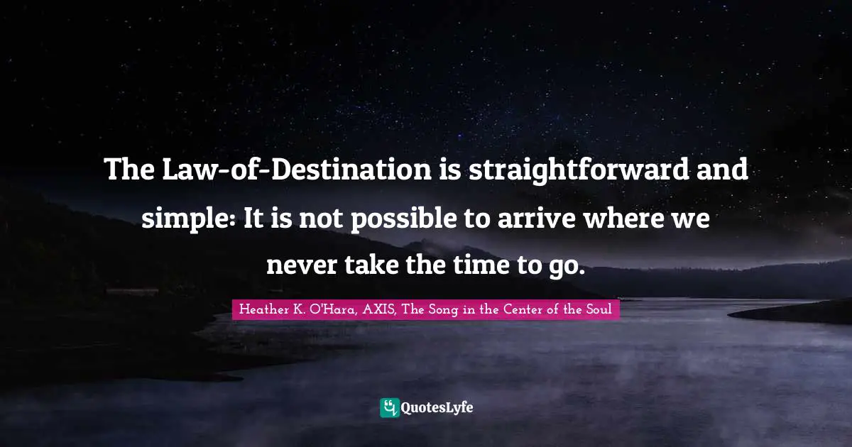 Heather K. O'Hara, AXIS, The Song In The Center Of The Soul Quotes: "The Law-of-Destination is straightforward and simple: It is not possible to arrive where we never take the time to go."