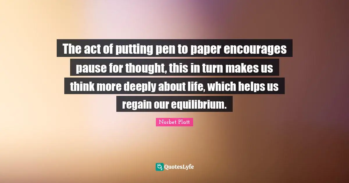 The act of putting pen to paper encourages pause for thought, this in turn makes us think more deeply about life, which helps us regain our equilibrium.
