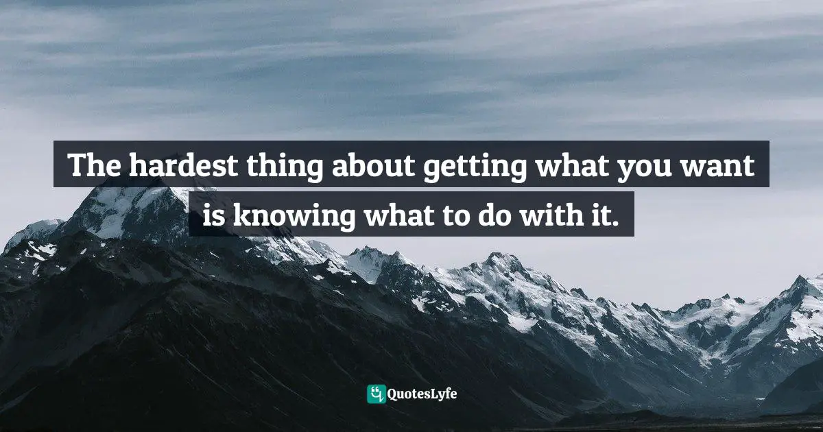 The hardest thing about getting what you want is knowing what to do with it.
