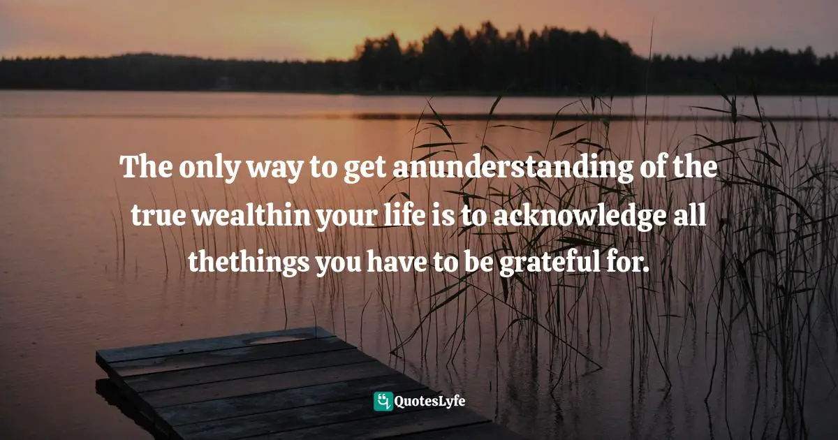 The only way to get anunderstanding of the true wealthin your life is to acknowledge all thethings you have to be grateful for.