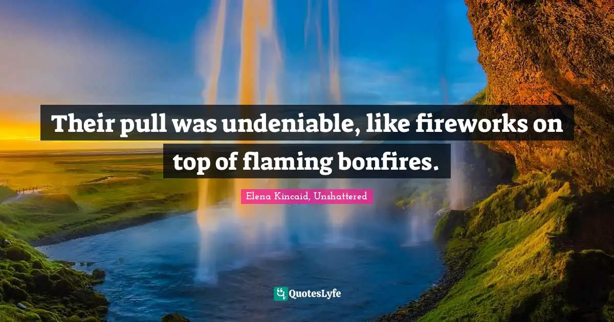 Their pull was undeniable, like fireworks on top of flaming bonfires.