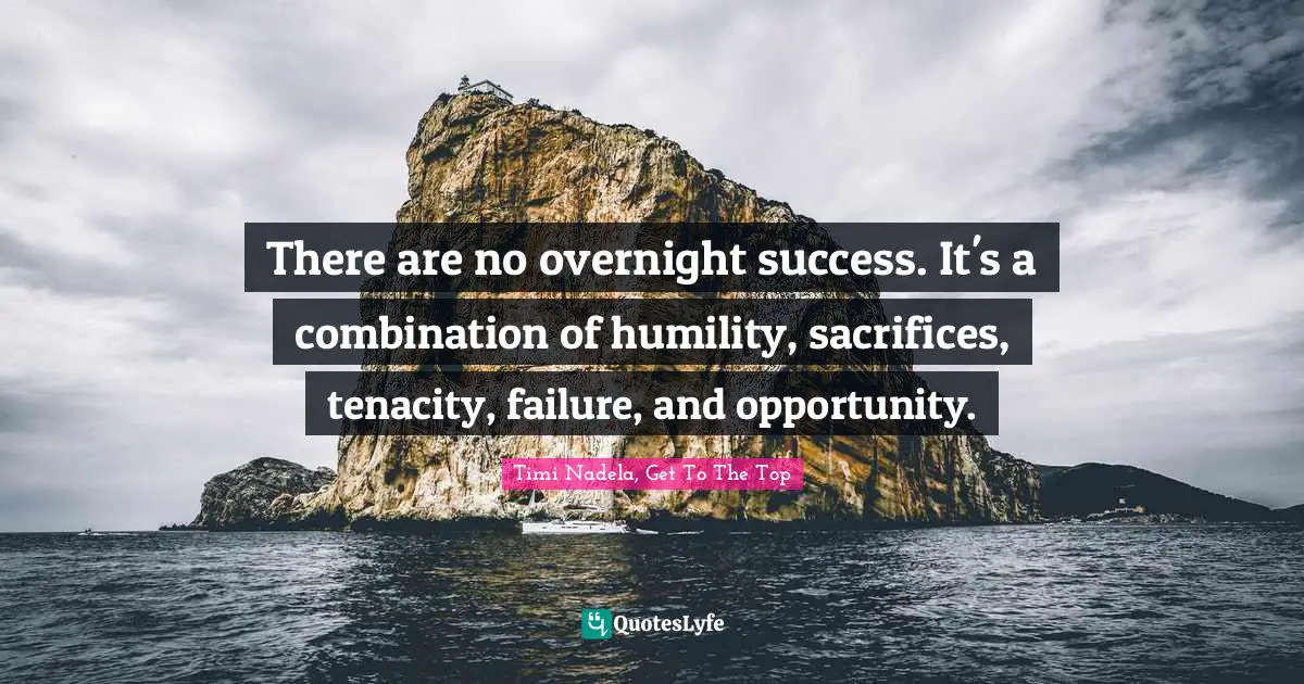 There are no overnight success. It's a combination of humility, sacrifices, tenacity, failure, and opportunity.