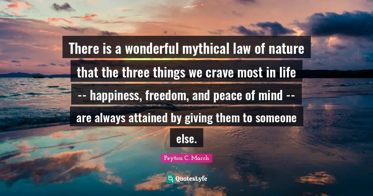 There is a wonderful mythical law of nature that the three things we crave most in life -- happiness, freedom, and peace of mind -- are always attained by giving them to someone else.