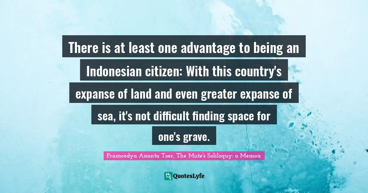 Pramoedya Ananta Toer, The Mute's Soliloquy: A Memoir Quotes: "There is at least one advantage to being an Indonesian citizen: With this country's expanse of land and even greater expanse of sea, it's not difficult finding space for one's grave."