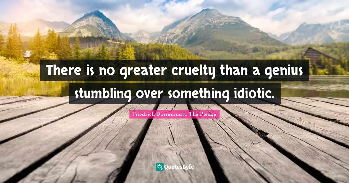 There is no greater cruelty than a genius stumbling over something idiotic.