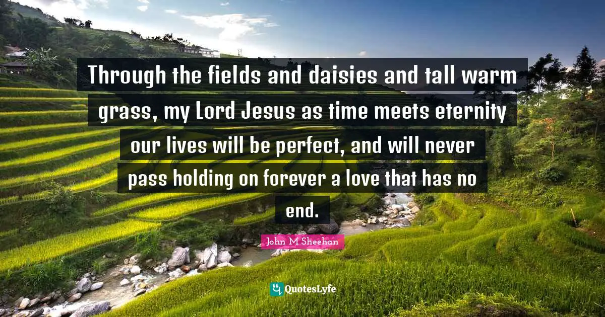 Through the fields and daisies and tall warm grass, my Lord Jesus as time meets eternity our lives will be perfect, and will never pass holding on forever a love that has no end.