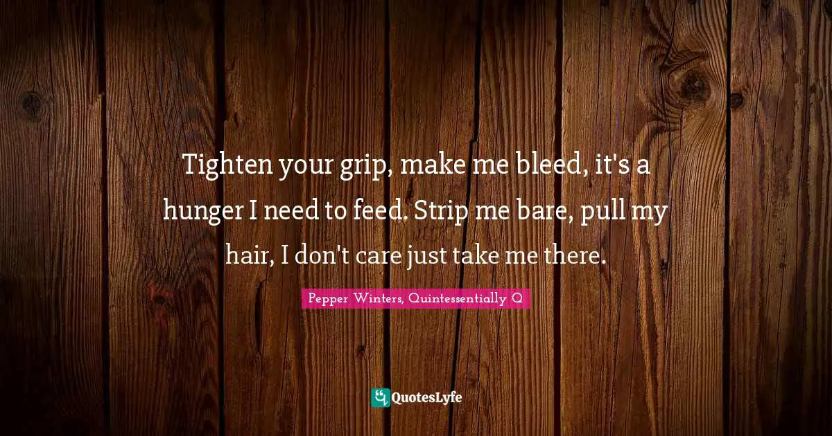 Tighten your grip, make me bleed, it's a hunger I need to feed. Strip me bare, pull my hair, I don't care just take me there.