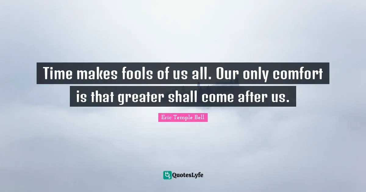 Time makes fools of us all. Our only comfort is that greater shall come after us.
