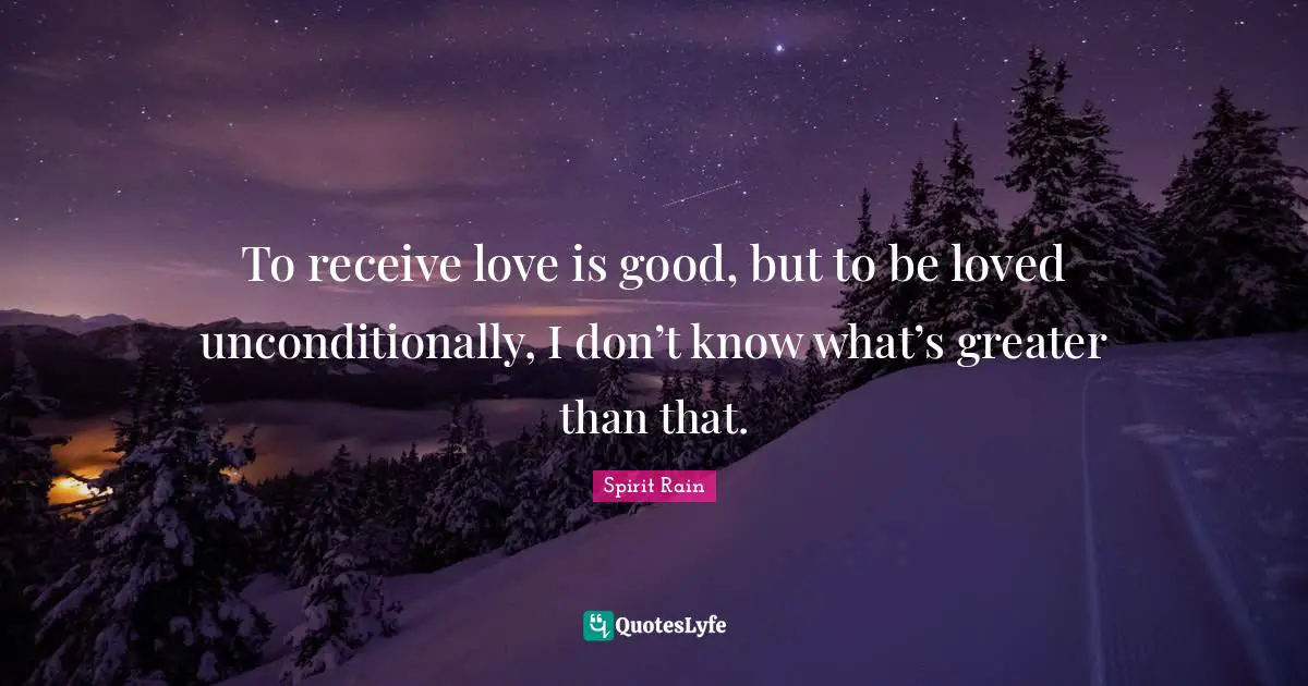 To receive love is good, but to be loved unconditionally, I don’t know what’s greater than that.
