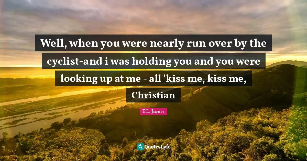 Well, when you were nearly run over by the cyclist-and i was holding you and you were looking up at me - all 'kiss me, kiss me, Christian