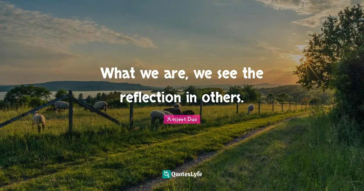 What we are, we see the reflection in others.