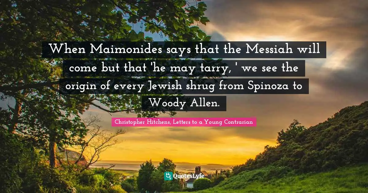 Christopher Hitchens, Letters To A Young Contrarian Quotes: "When Maimonides says that the Messiah will come but that 'he may tarry, ' we see the origin of every Jewish shrug from Spinoza to Woody Allen."