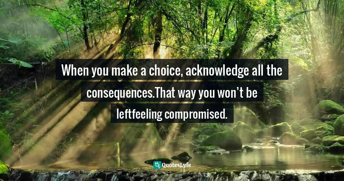 When you make a choice, acknowledge all the consequences.That way you won’t be leftfeeling compromised.