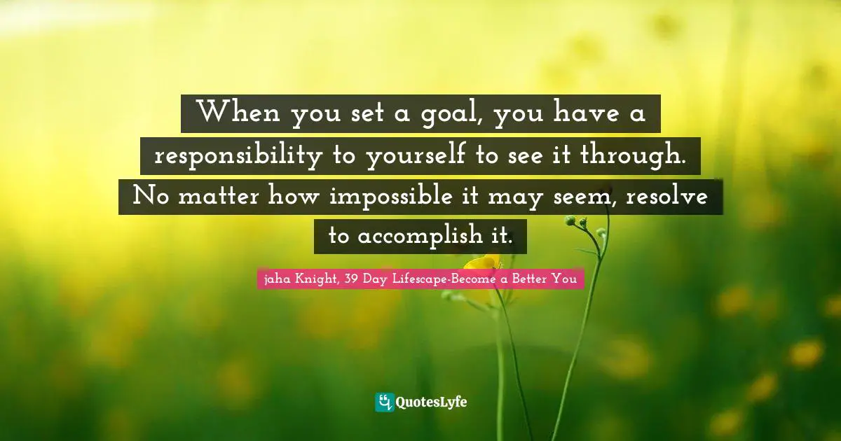 Goal Setting Tips Quotes: "When you set a goal, you have a responsibility to yourself to see it through. No matter how impossible it may seem, resolve to accomplish it."