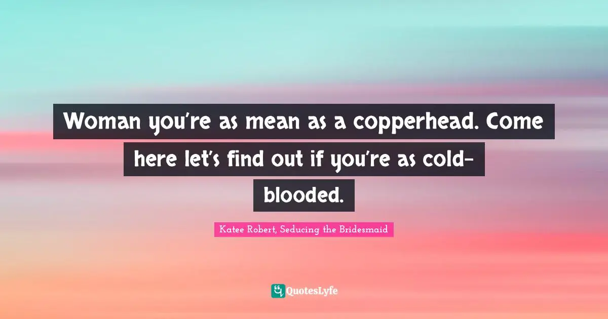 Woman you’re as mean as a copperhead. Come here let’s find out if you’re as cold-blooded.