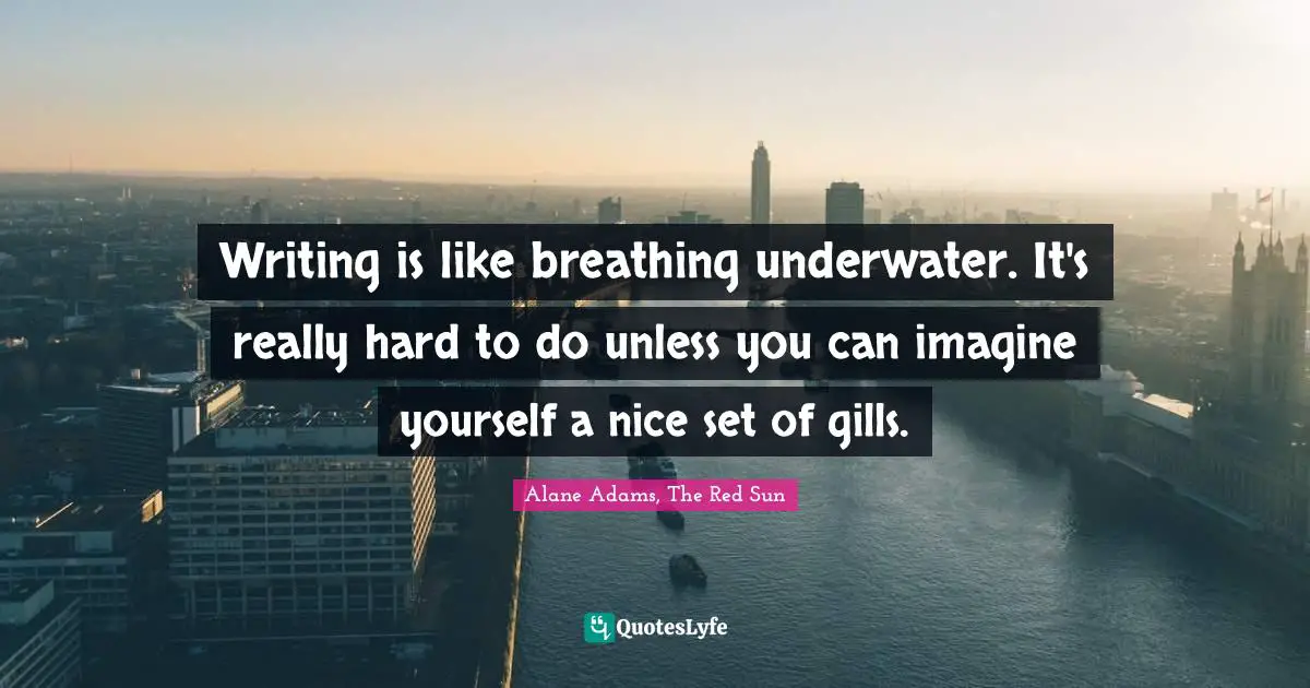 Writing is like breathing underwater. It's really hard to do unless you can imagine yourself a nice set of gills.